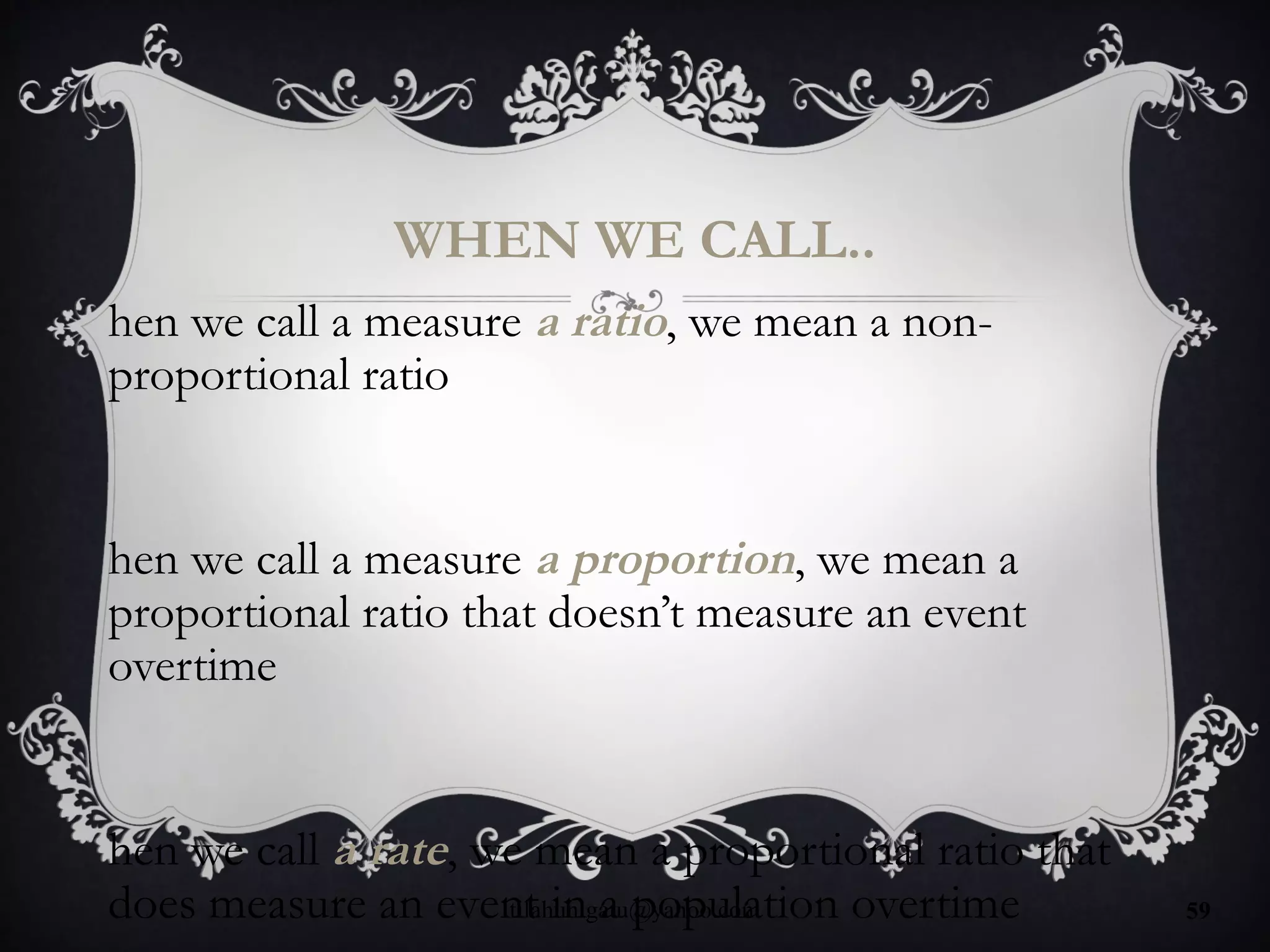 WHEN WE CALL..
hen we call a measure a ratio, we mean a non-
proportional ratio
hen we call a measure a proportion, we mean a
proportional ratio that doesn’t measure an event
overtime
hen we call a rate, we mean a proportional ratio that
does measure an event in a population overtimetilahunigatu@yahoo.com 59
 