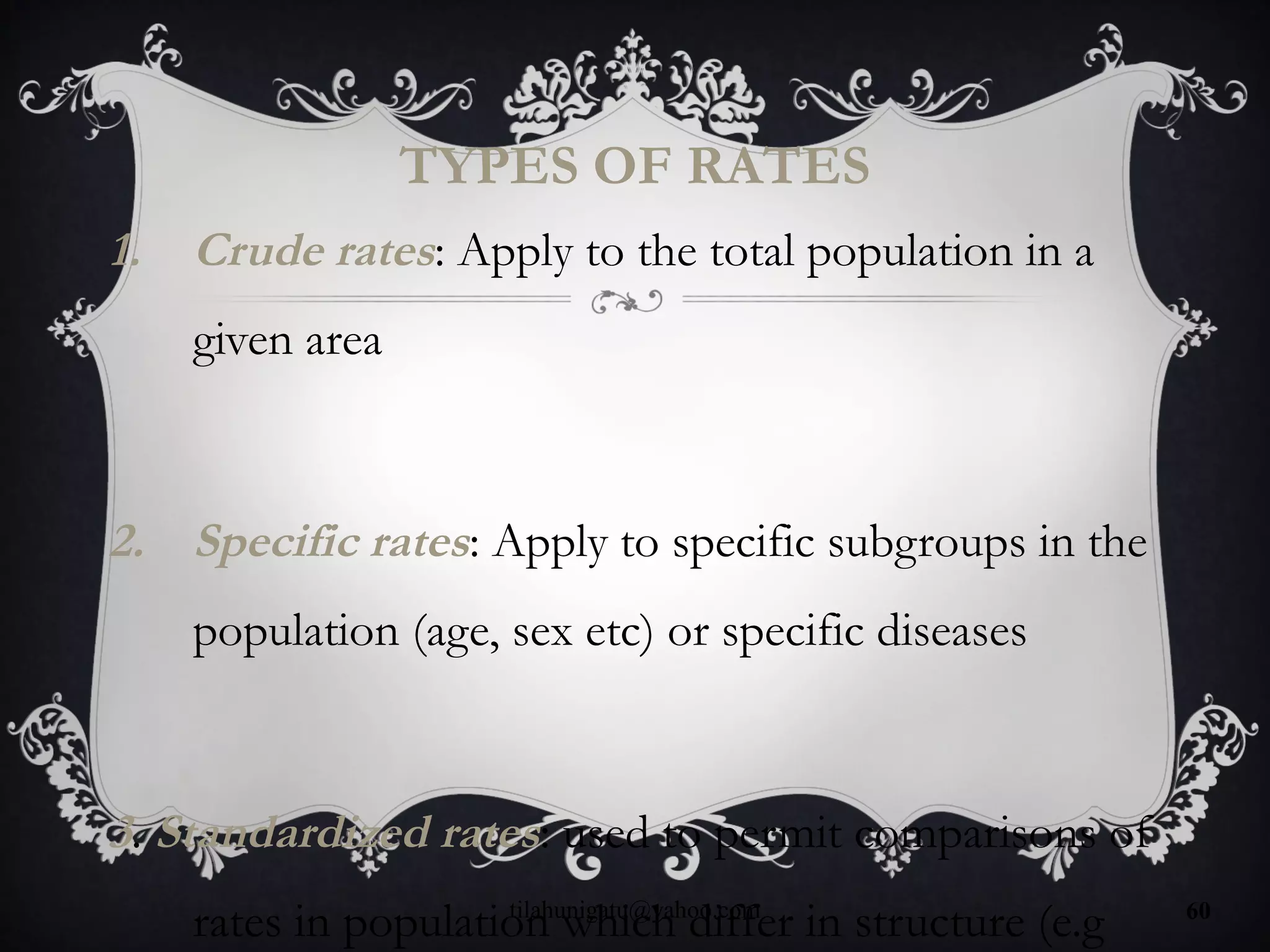 TYPES OF RATES
1. Crude rates: Apply to the total population in a
given area
2. Specific rates: Apply to specific subgroups in the
population (age, sex etc) or specific diseases
3. Standardized rates: used to permit comparisons of
rates in population which differ in structure (e.gtilahunigatu@yahoo.com 60
 