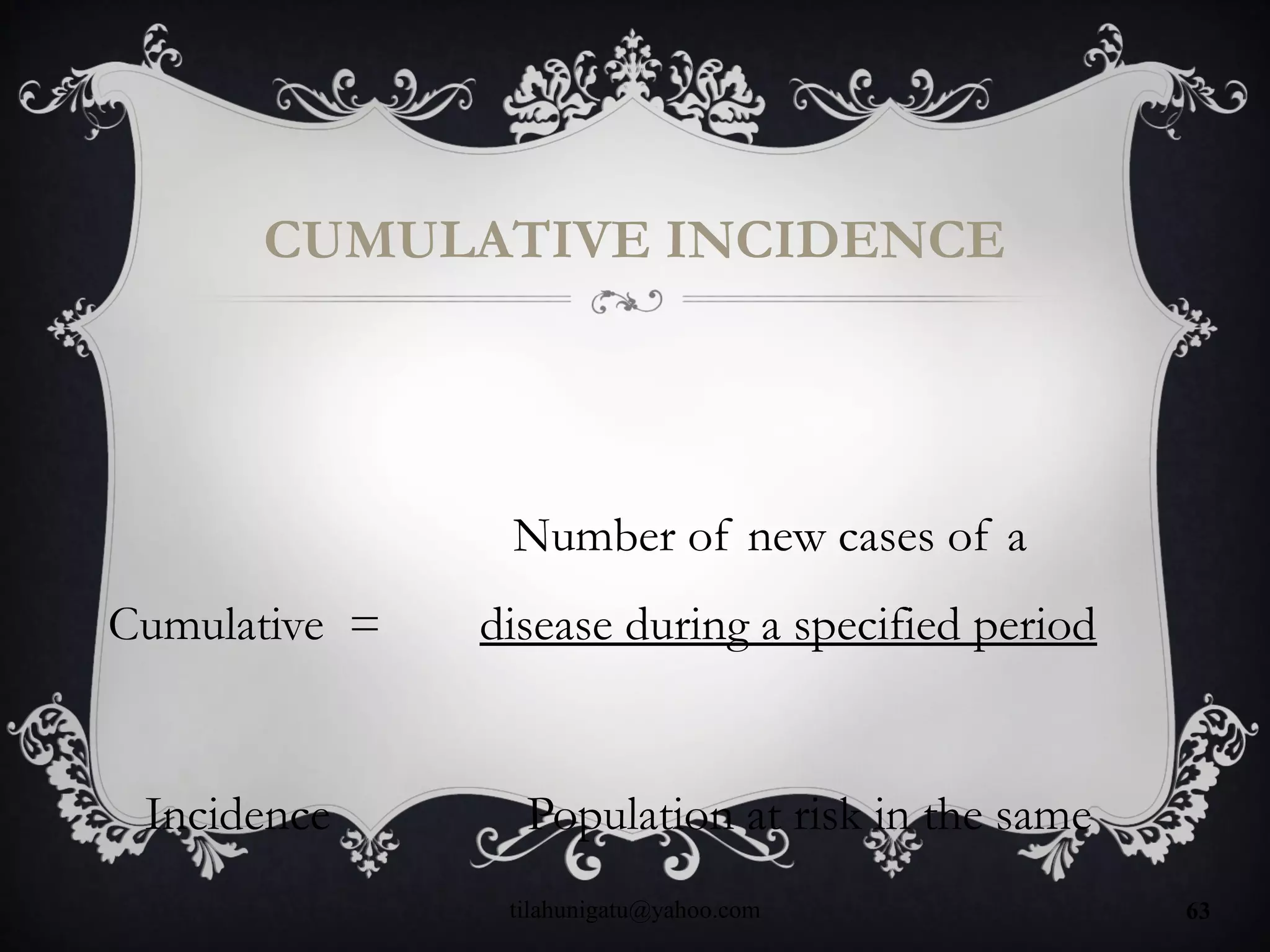 CUMULATIVE INCIDENCE
Number of new cases of a
Cumulative = disease during a specified period
Incidence Population at risk in the same
tilahunigatu@yahoo.com 63
 