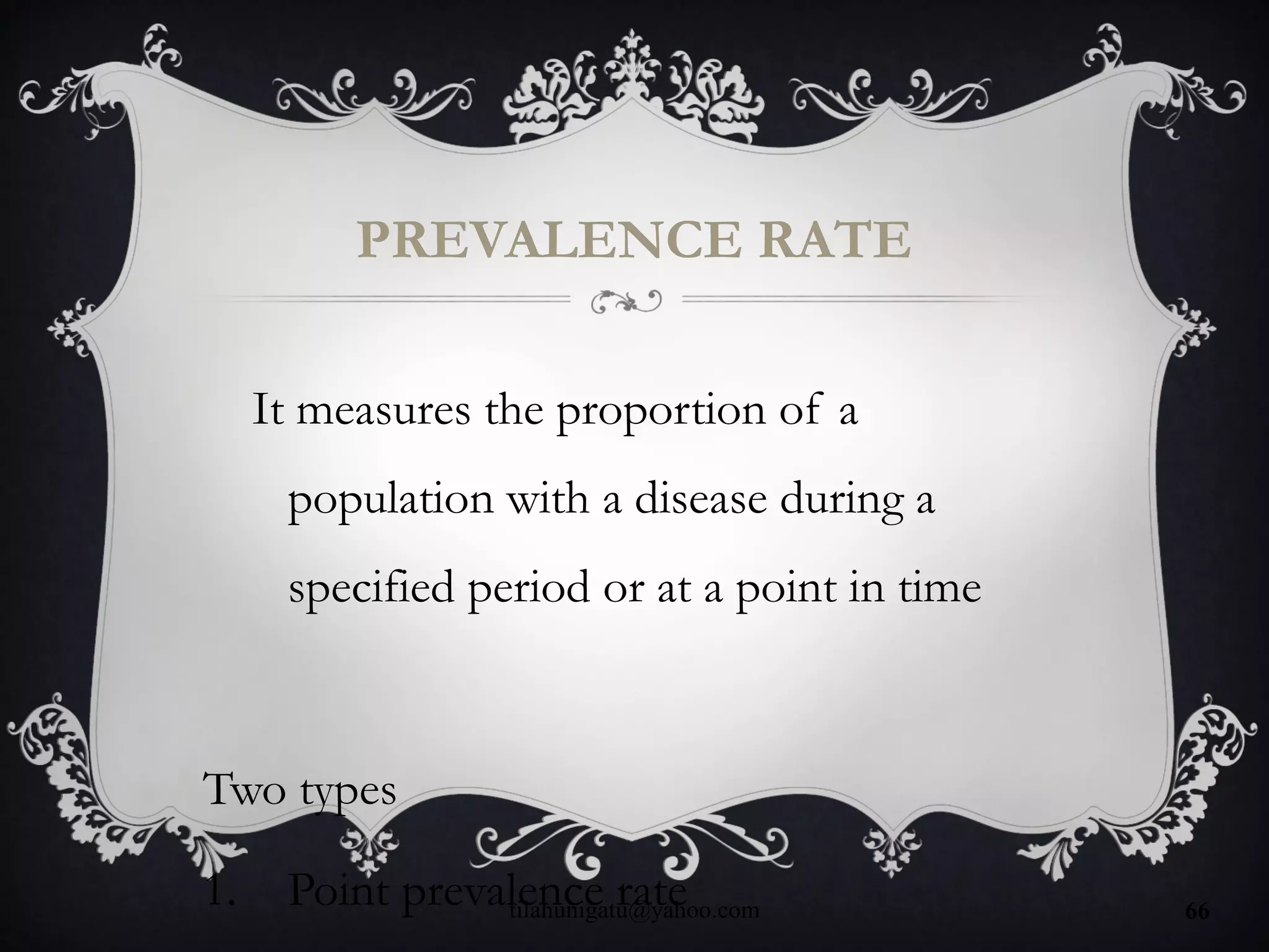 PREVALENCE RATE
It measures the proportion of a
population with a disease during a
specified period or at a point in time
Two types
1. Point prevalence ratetilahunigatu@yahoo.com 66
 