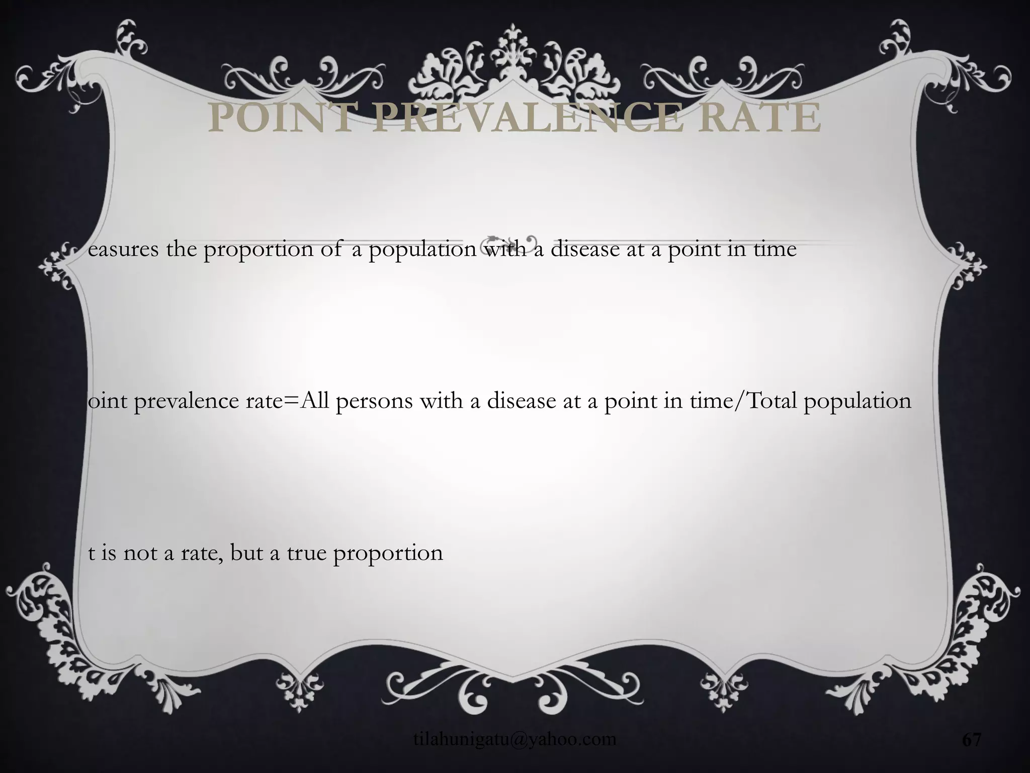 POINT PREVALENCE RATE
easures the proportion of a population with a disease at a point in time
oint prevalence rate=All persons with a disease at a point in time/Total population
t is not a rate, but a true proportion
tilahunigatu@yahoo.com 67
 