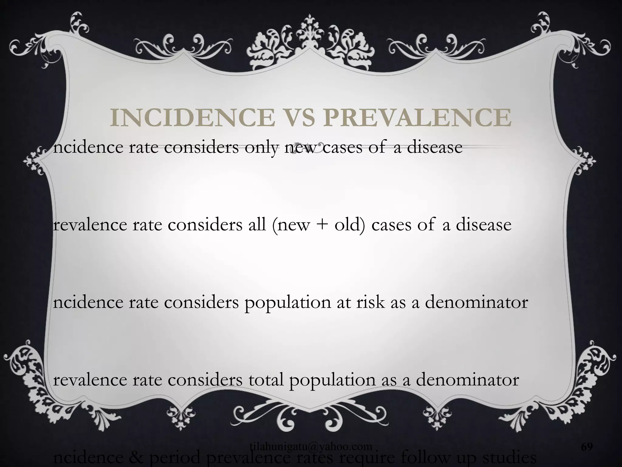 INCIDENCE VS PREVALENCE
ncidence rate considers only new cases of a disease
revalence rate considers all (new + old) cases of a disease
ncidence rate considers population at risk as a denominator
revalence rate considers total population as a denominator
ncidence & period prevalence rates require follow up studies
tilahunigatu@yahoo.com 69
 