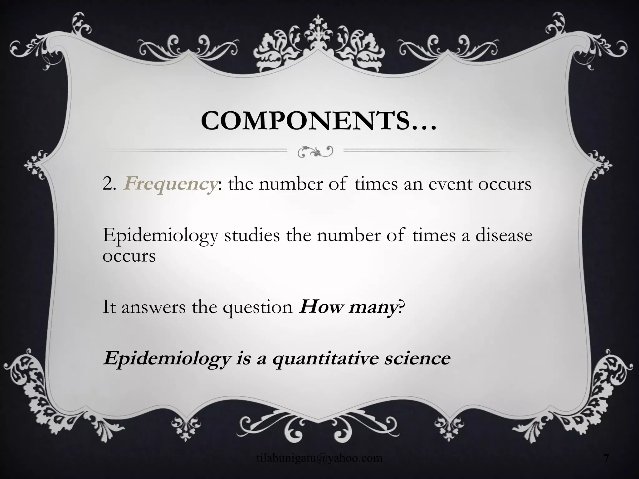 COMPONENTS…
2. Frequency: the number of times an event occurs
Epidemiology studies the number of times a disease
occurs
It answers the question How many?
Epidemiology is a quantitative science
tilahunigatu@yahoo.com 7
 