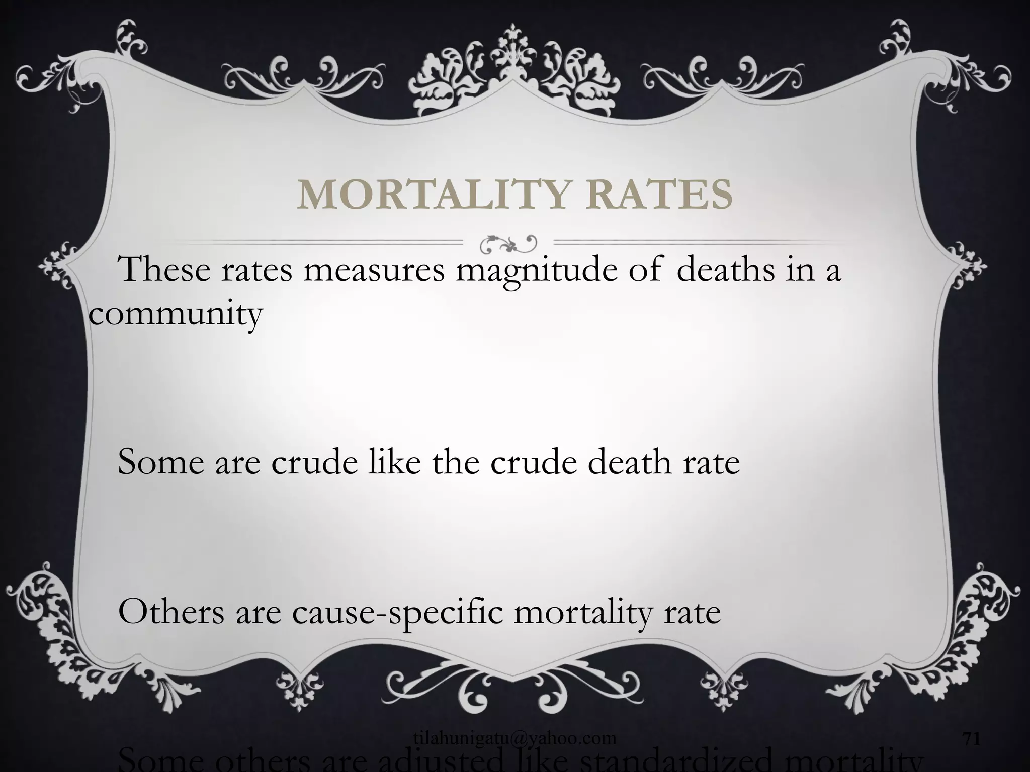MORTALITY RATES
These rates measures magnitude of deaths in a
community
Some are crude like the crude death rate
Others are cause-specific mortality rate
tilahunigatu@yahoo.com 71
 
