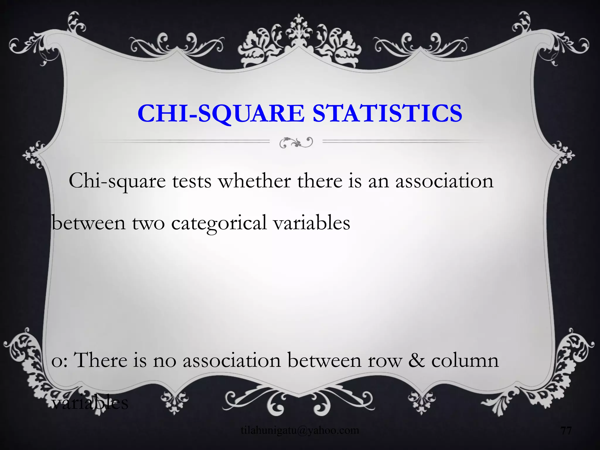 CHI-SQUARE STATISTICS
Chi-square tests whether there is an association
between two categorical variables
o: There is no association between row & column
variables
tilahunigatu@yahoo.com 77
 