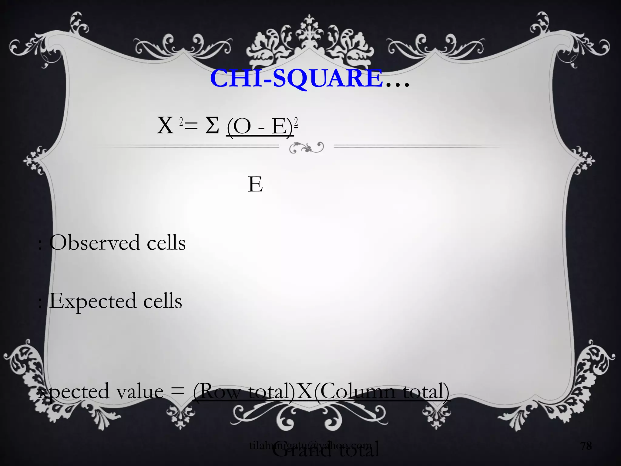 CHI-SQUARE…
Χ 2
= Σ (O - E)2
E
: Observed cells
: Expected cells
xpected value = (Row total)X(Column total)
Grand totaltilahunigatu@yahoo.com 78
 