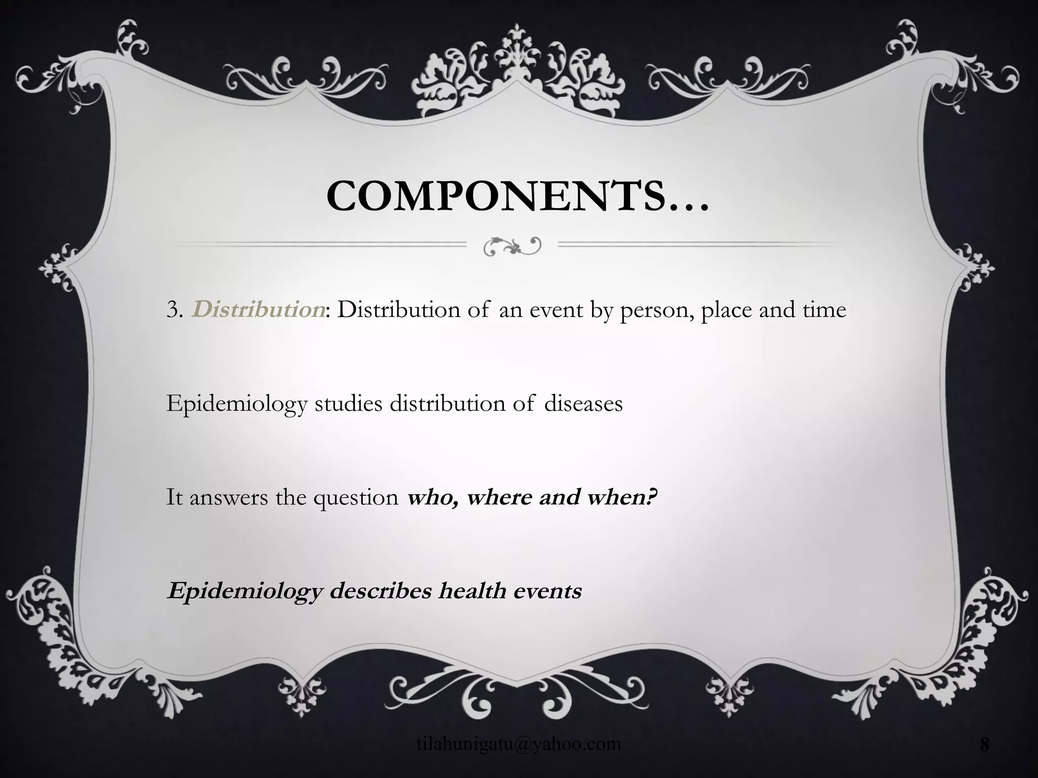 COMPONENTS…
3. Distribution: Distribution of an event by person, place and time
Epidemiology studies distribution of diseases
It answers the question who, where and when?
Epidemiology describes health events
tilahunigatu@yahoo.com 8
 