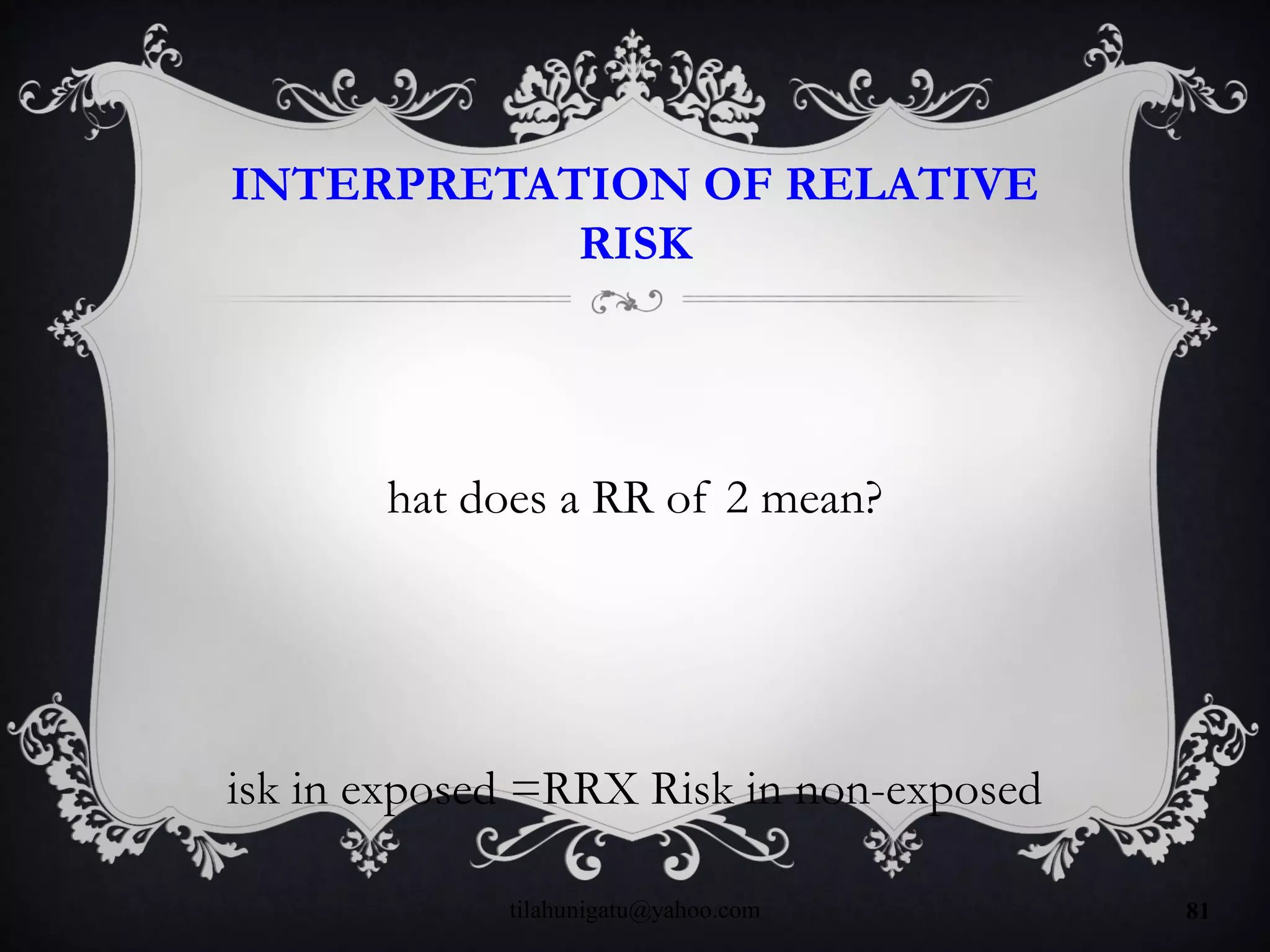 INTERPRETATION OF RELATIVE
RISK
hat does a RR of 2 mean?
isk in exposed =RRX Risk in non-exposed
tilahunigatu@yahoo.com 81
 