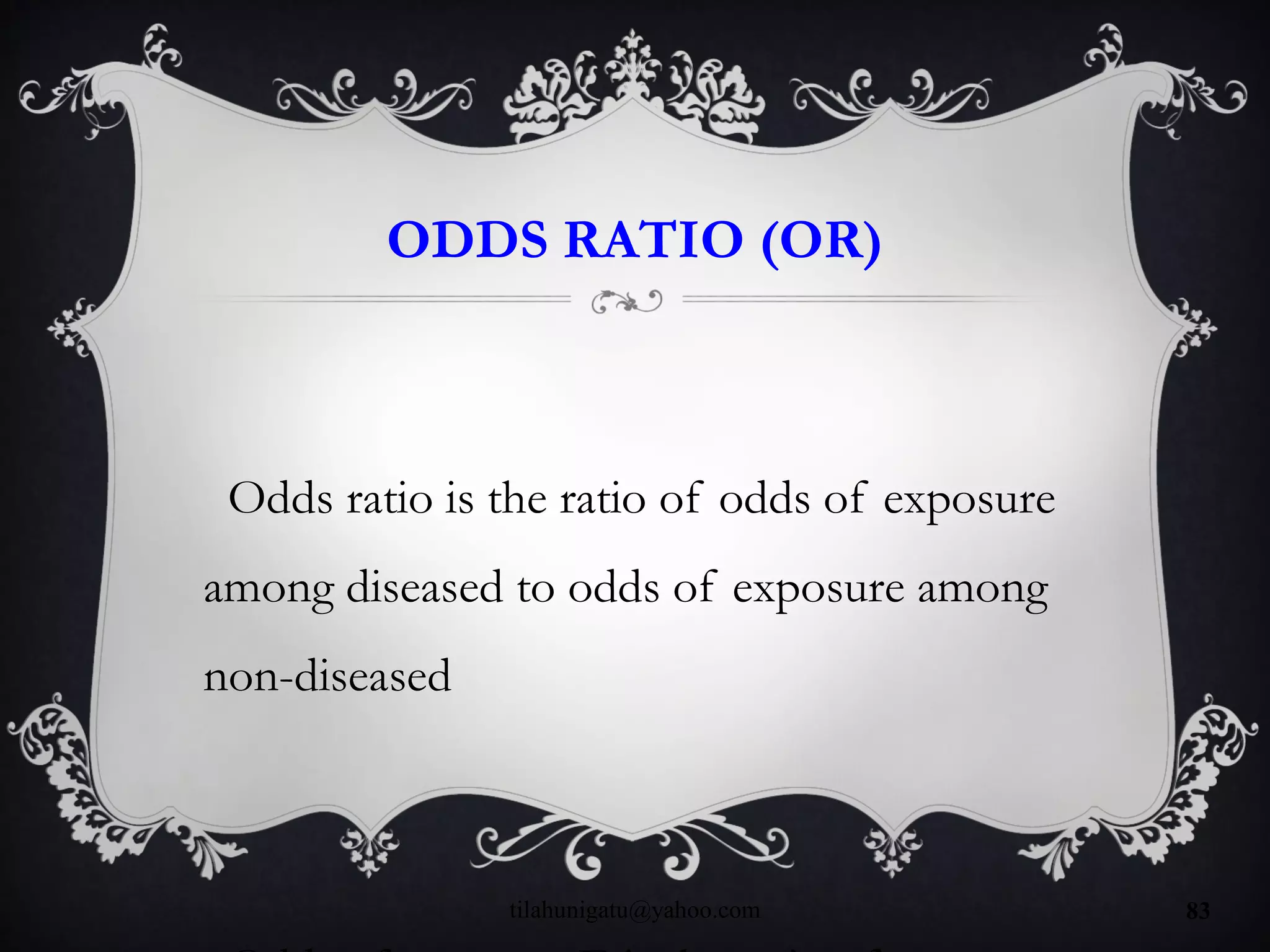 ODDS RATIO (OR)
Odds ratio is the ratio of odds of exposure
among diseased to odds of exposure among
non-diseased
tilahunigatu@yahoo.com 83
 