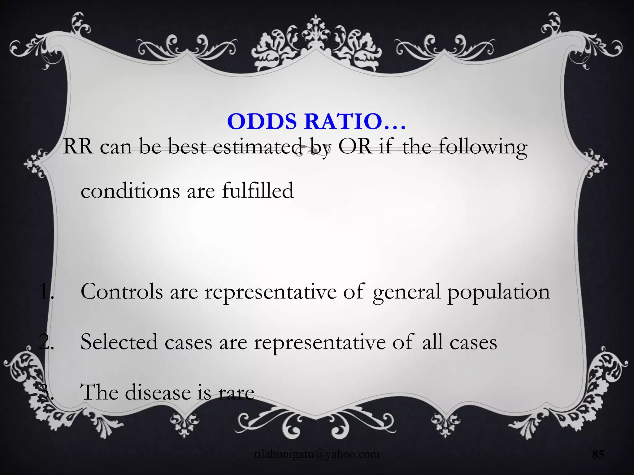 ODDS RATIO…
RR can be best estimated by OR if the following
conditions are fulfilled
1. Controls are representative of general population
2. Selected cases are representative of all cases
3. The disease is rare
tilahunigatu@yahoo.com 85
 