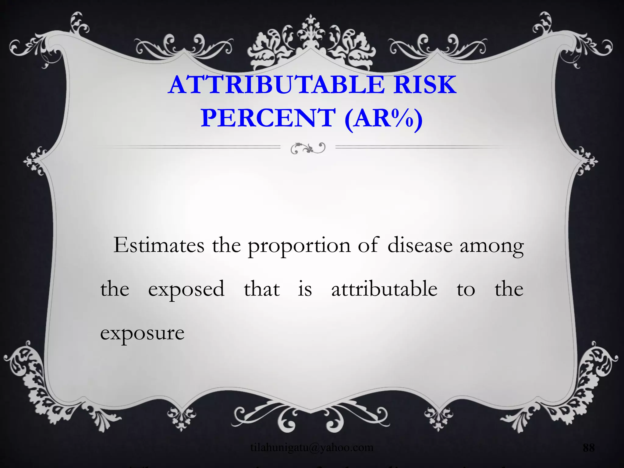 ATTRIBUTABLE RISK
PERCENT (AR%)
Estimates the proportion of disease among
the exposed that is attributable to the
exposure
tilahunigatu@yahoo.com 88
 