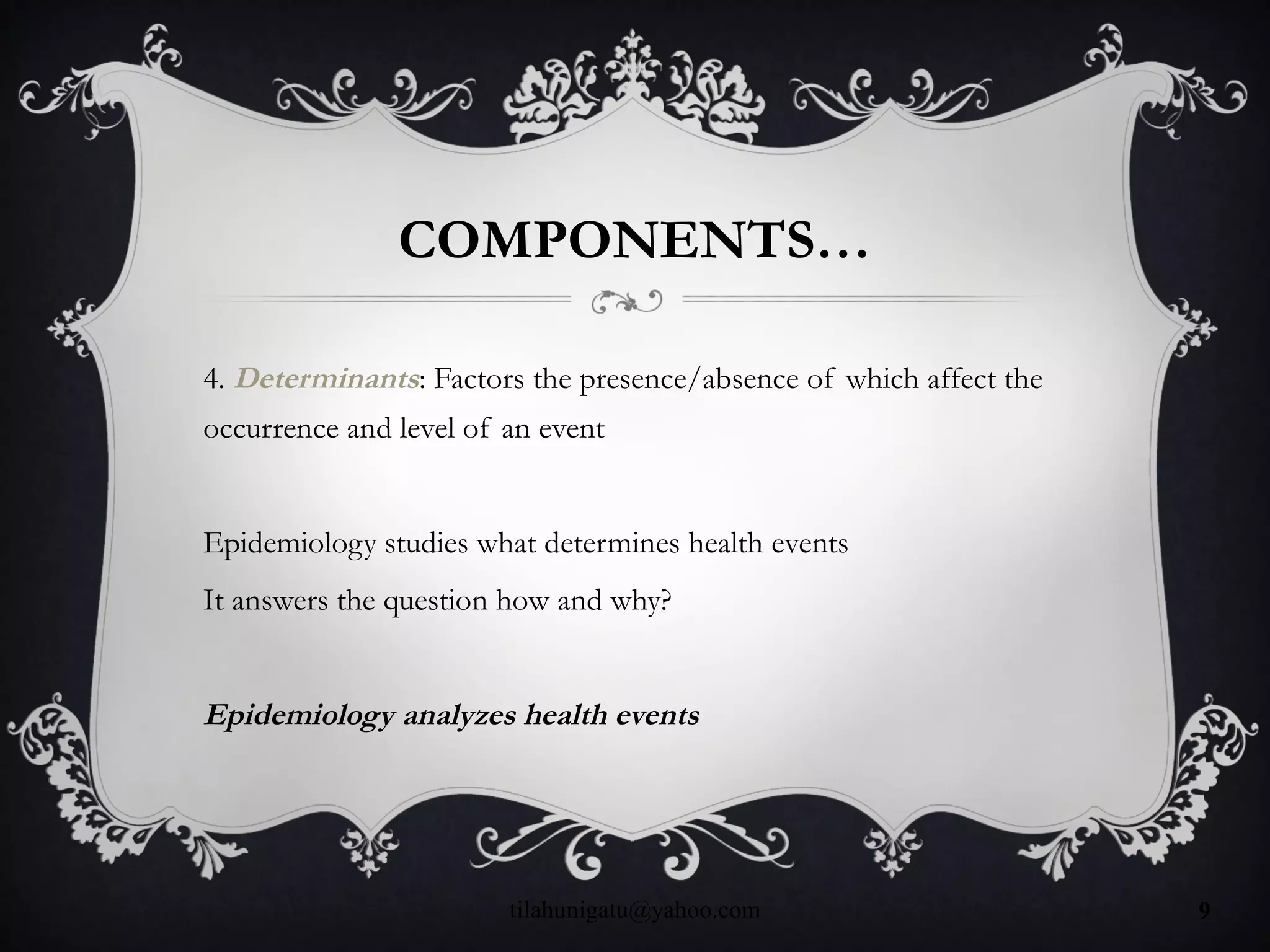 COMPONENTS…
4. Determinants: Factors the presence/absence of which affect the
occurrence and level of an event
Epidemiology studies what determines health events
It answers the question how and why?
Epidemiology analyzes health events
tilahunigatu@yahoo.com 9
 