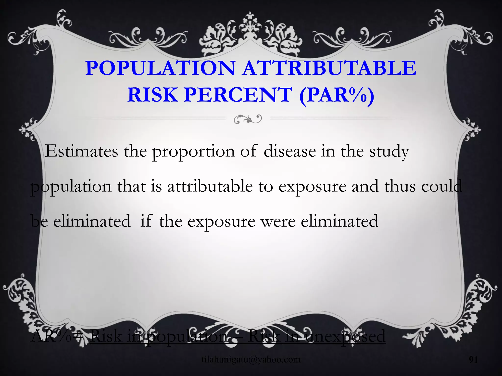 POPULATION ATTRIBUTABLE
RISK PERCENT (PAR%)
Estimates the proportion of disease in the study
population that is attributable to exposure and thus could
be eliminated if the exposure were eliminated
AR%= Risk in population – Risk in unexposed
tilahunigatu@yahoo.com 91
 