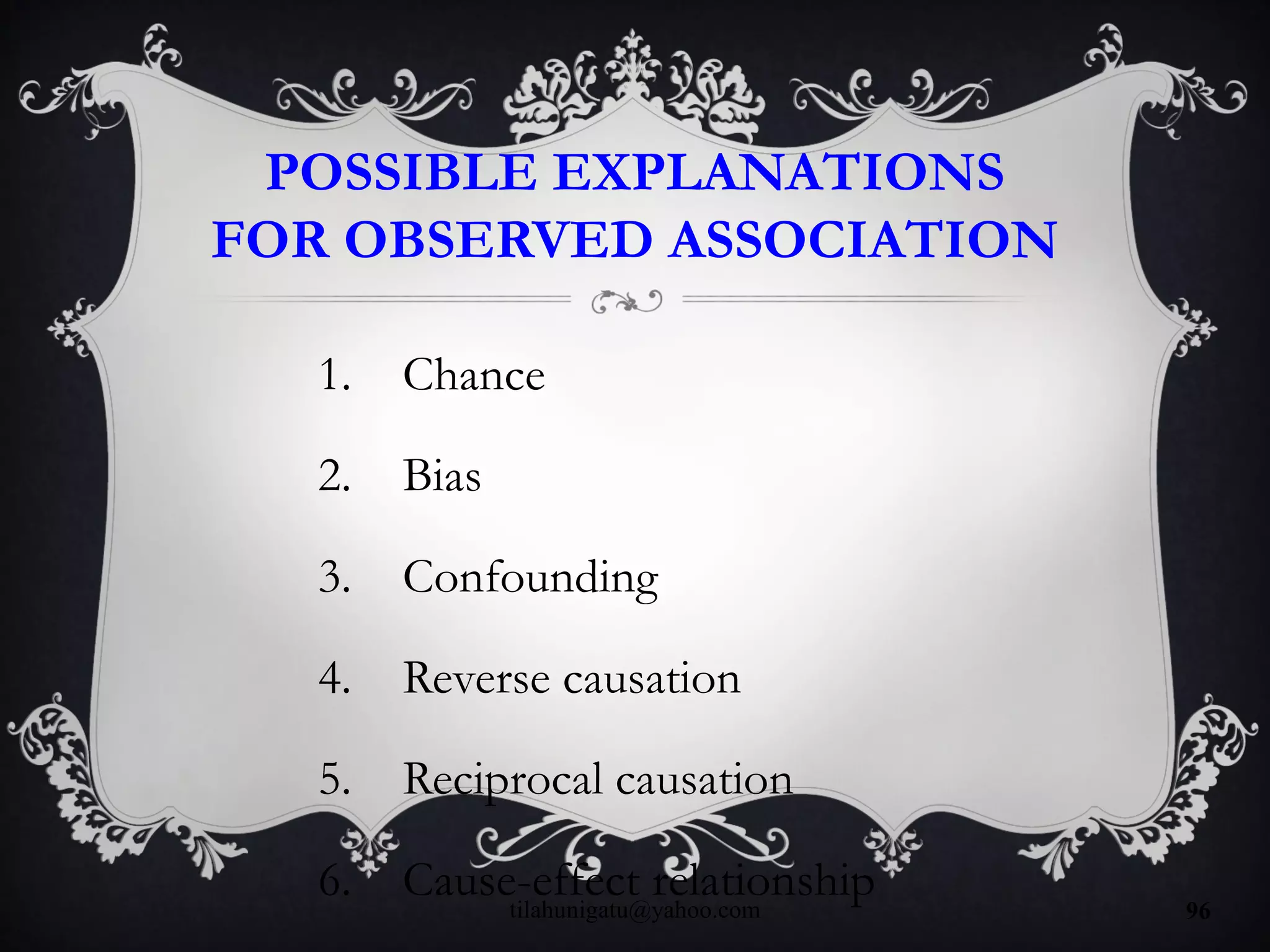 POSSIBLE EXPLANATIONS
FOR OBSERVED ASSOCIATION
1. Chance
2. Bias
3. Confounding
4. Reverse causation
5. Reciprocal causation
6. Cause-effect relationshiptilahunigatu@yahoo.com 96
 