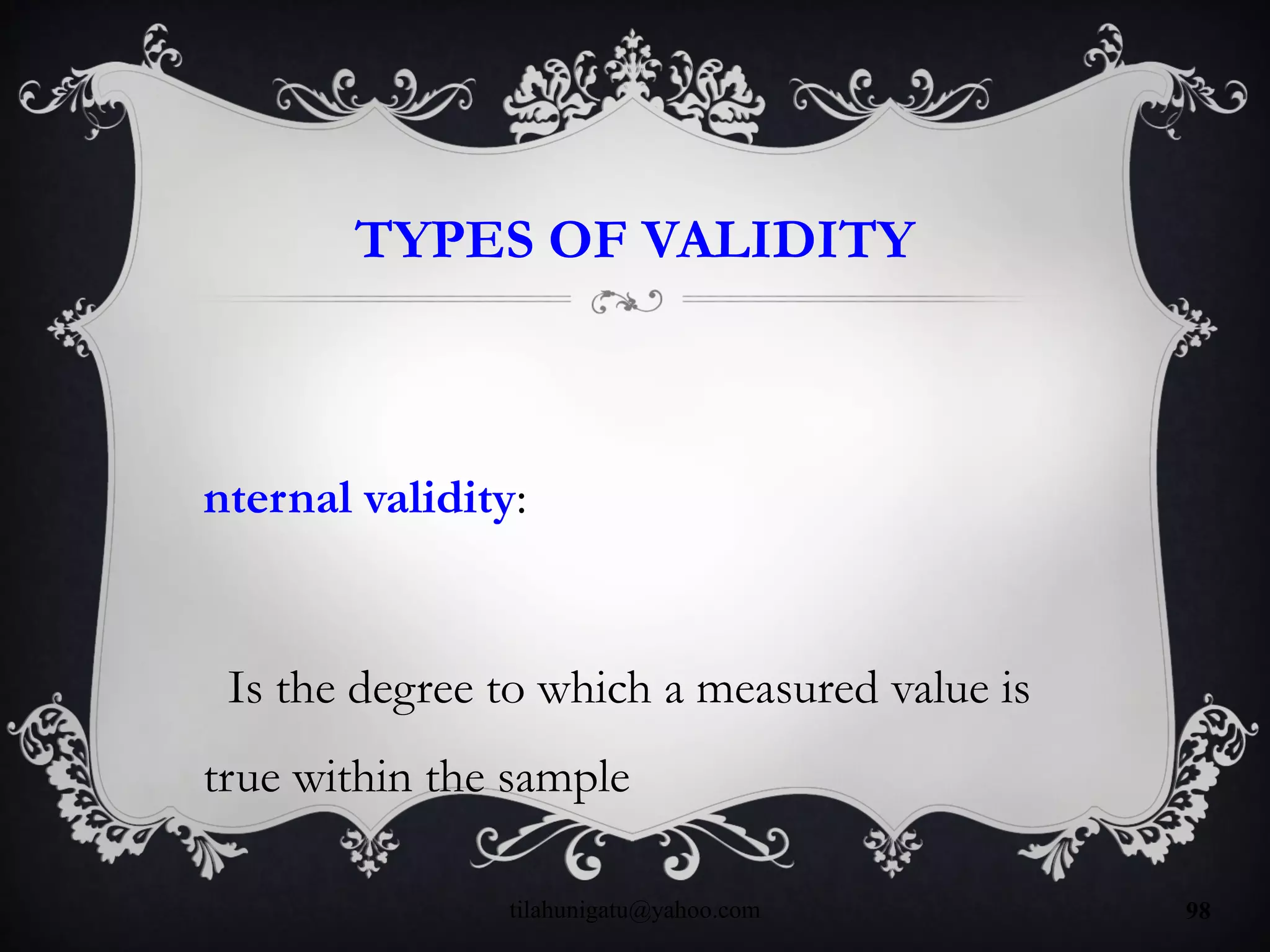 TYPES OF VALIDITY
nternal validity:
Is the degree to which a measured value is
true within the sample
tilahunigatu@yahoo.com 98
 