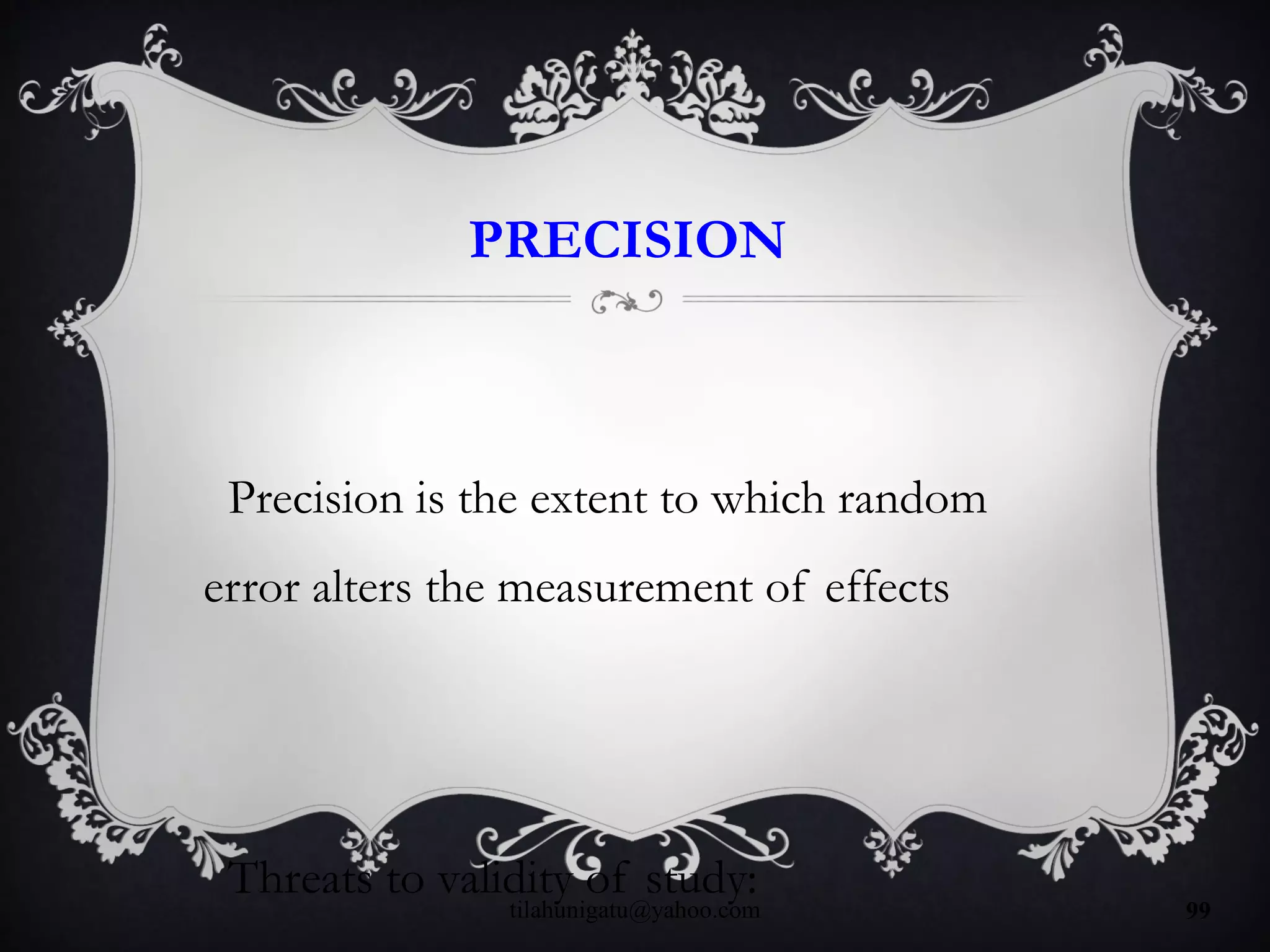 PRECISION
Precision is the extent to which random
error alters the measurement of effects
Threats to validity of study:
tilahunigatu@yahoo.com 99
 