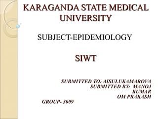KARAGANDA STATE MEDICALKARAGANDA STATE MEDICAL
UNIVERSITYUNIVERSITY
SUBJECT-EPIDEMIOLOGYSUBJECT-EPIDEMIOLOGY
SIWTSIWT
SUBMITTED TO: AISULUKAMAROVA
SUBMITTED BY: MANOJ
KUMAR
OM PRAKASH
GROUP- 3009
 