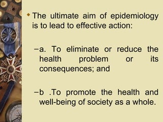 The ultimate aim of epidemiology
is to lead to effective action:
–a. To eliminate or reduce the
health problem or its
consequences; and
–b .To promote the health and
well-being of society as a whole.
 