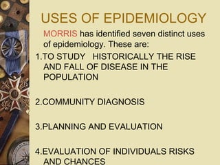 USES OF EPIDEMIOLOGY
MORRIS has identified seven distinct uses
of epidemiology. These are:
1.TO STUDY HISTORICALLY THE RISE
AND FALL OF DISEASE IN THE
POPULATION
2.COMMUNITY DIAGNOSIS
3.PLANNING AND EVALUATION
4.EVALUATION OF INDIVIDUALS RISKS
AND CHANCES
 