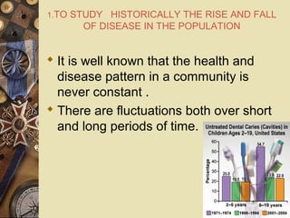1.TO STUDY HISTORICALLY THE RISE AND FALL
OF DISEASE IN THE POPULATION
 It is well known that the health and
disease pattern in a community is
never constant .
 There are fluctuations both over short
and long periods of time.
 