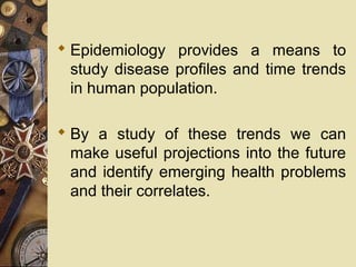  Epidemiology provides a means to
study disease profiles and time trends
in human population.
 By a study of these trends we can
make useful projections into the future
and identify emerging health problems
and their correlates.
 