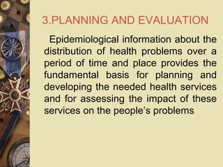 3.PLANNING AND EVALUATION
Epidemiological information about the
distribution of health problems over a
period of time and place provides the
fundamental basis for planning and
developing the needed health services
and for assessing the impact of these
services on the people’s problems
 