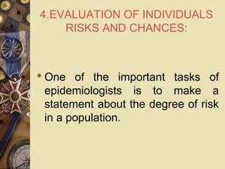 4.EVALUATION OF INDIVIDUALS
RISKS AND CHANCES:
One of the important tasks of
epidemiologists is to make a
statement about the degree of risk
in a population.
 