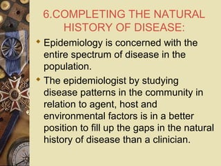6.COMPLETING THE NATURAL
HISTORY OF DISEASE:
 Epidemiology is concerned with the
entire spectrum of disease in the
population.
 The epidemiologist by studying
disease patterns in the community in
relation to agent, host and
environmental factors is in a better
position to fill up the gaps in the natural
history of disease than a clinician.
 