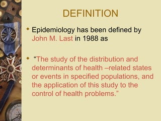 DEFINITION
 Epidemiology has been defined by
John M. Last in 1988 as
 “The study of the distribution and
determinants of health –related states
or events in specified populations, and
the application of this study to the
control of health problems.”
 