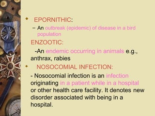    EPORNITHIC:
– An outbreak (epidemic) of disease in a bird
population
    ENZOOTIC:
-An endemic occurring in animals e.g.,
anthrax, rabies
     NOSOCOMIAL INFECTION:
- Nosocomial infection is an infection
originating in a patient while in a hospital
or other health care facility. It denotes new
disorder associated with being in a
hospital.
 