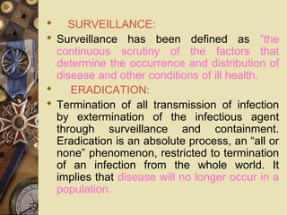      SURVEILLANCE:
 Surveillance has been defined as “the
continuous scrutiny of the factors that
determine the occurrence and distribution of
disease and other conditions of ill health.
      ERADICATION:
 Termination of all transmission of infection
by extermination of the infectious agent
through surveillance and containment.
Eradication is an absolute process, an “all or
none” phenomenon, restricted to termination
of an infection from the whole world. It
implies that disease will no longer occur in a
population.
 