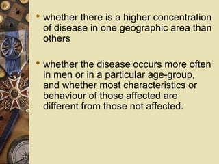  whether there is a higher concentration
of disease in one geographic area than
others
 whether the disease occurs more often
in men or in a particular age-group,
and whether most characteristics or
behaviour of those affected are
different from those not affected.
 