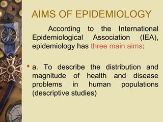 AIMS OF EPIDEMIOLOGY
According to the International
Epidemiological Association (IEA),
epidemiology has three main aims:
 a. To describe the distribution and
magnitude of health and disease
problems in human populations
(descriptive studies)
 