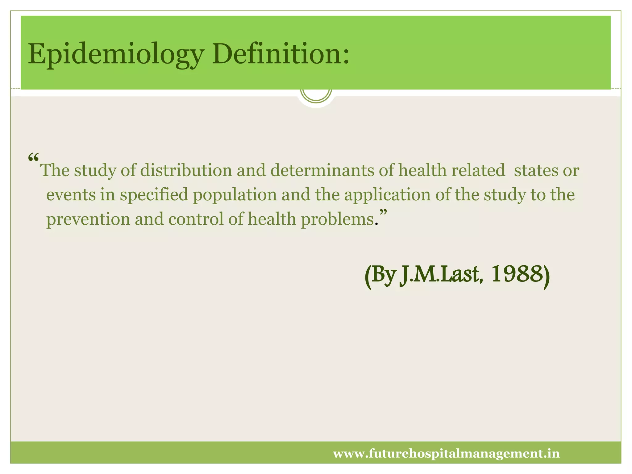 Epidemiology Definition:
“The study of distribution and determinants of health related states or
events in specified population and the application of the study to the
prevention and control of health problems.”
(By J.M.Last, 1988)
www.futurehospitalmanagement.in
 