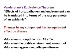 Vanderplank’s Equivalence Theorem
“Effects of host, pathogen and environment can
be translated into terms of the rate parameter
of an epidemic”
Changes in any component has an equivalent
effect on disease
-More-less susceptible host All affect
-More-less favorable environment amount of
-More-less aggressive pathogen disease
 