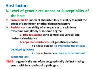 Host factors
A. Level of genetic resistance or Susceptibility of
the host
 Susceptibility- inherent character, lack of ability to resist the
effect of a pathogen or other damaging factors
 Resistance- the ability of an organism to exclude or
overcome completely or in some degree.
a. true resistance-gene control, eg: vertical and
horizontal resistance
b. apparent resistance- not genetically control
# disease escape- to overcome the disease
developing factors
# disease tolerance- disease occur but not
economic loss
Race : a genetically and often geographically distinct mating
group with in a species of a pathogen.
 
