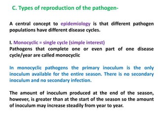A central concept to epidemiology is that different pathogen
populations have different disease cycles.
I. Monocyclic = single cycle (simple interest)
Pathogens that complete one or even part of one disease
cycle/year are called monocyclic
In monocyclic pathogens the primary inoculum is the only
inoculum available for the entire season. There is no secondary
inoculum and no secondary infection.
The amount of inoculum produced at the end of the season,
however, is greater than at the start of the season so the amount
of inoculum may increase steadily from year to year.
C. Types of reproduction of the pathogen-
 