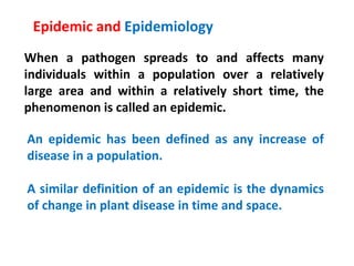 When a pathogen spreads to and affects many
individuals within a population over a relatively
large area and within a relatively short time, the
phenomenon is called an epidemic.
Epidemic and Epidemiology
An epidemic has been defined as any increase of
disease in a population.
A similar definition of an epidemic is the dynamics
of change in plant disease in time and space.
 