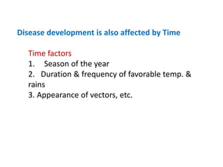 Disease development is also affected by Time
Time factors
1. Season of the year
2. Duration & frequency of favorable temp. &
rains
3. Appearance of vectors, etc.
 