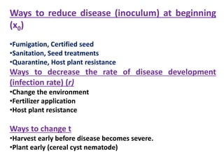 Ways to reduce disease (inoculum) at beginning
(x0)
•Fumigation, Certified seed
•Sanitation, Seed treatments
•Quarantine, Host plant resistance
Ways to decrease the rate of disease development
(infection rate) (r)
•Change the environment
•Fertilizer application
•Host plant resistance
Ways to change t
•Harvest early before disease becomes severe.
•Plant early (cereal cyst nematode)
 