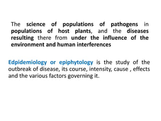 Edpidemiology or epiphytology is the study of the
outbreak of disease, its course, intensity, cause , effects
and the various factors governing it.
The science of populations of pathogens in
populations of host plants, and the diseases
resulting there from under the influence of the
environment and human interferences
 