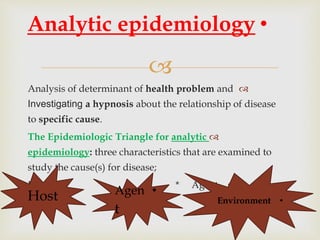 
Analysis of determinant of health problem and
Investigating a hypnosis about the relationship of disease
to specific cause.
The Epidemiologic Triangle for analytic
epidemiology: three characteristics that are examined to
study the cause(s) for disease;
•Host * Agent
Environment
•Analytic epidemiology
Host •Agen
t
•Environment
 