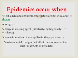  *Host, agent and environmental factors are not in balance
due to
•new agent
•*change in existing agent (infectivity, pathogenicity,
virulence)
•*change in number of susceptible in the population
•*environmental changes that affect transmission of the
agent of growth of the agent
Epidemics occur when
 