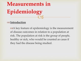 
 Introduction
A key feature of epidemiology is the measurement
of disease outcomes in relation to a population at
risk. The population at risk is the group of people,
healthy or sick, who would be counted as casas if
they had the disease being studied.
Measurements in
Epidemiology
 