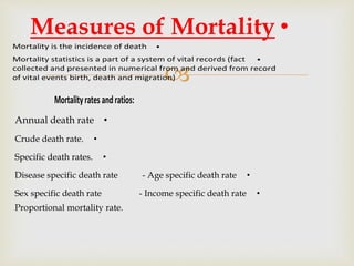 
•Mortality is the incidence of death
•Mortality statistics is a part of a system of vital records (fact
collected and presented in numerical from and derived from record
of vital events birth, death and migration)
•Measures of Mortality
Mortalityratesandratios:
•Annual death rate
•Crude death rate.
•Specific death rates.
•Disease specific death rate - Age specific death rate
•Sex specific death rate - Income specific death rate
Proportional mortality rate.
 