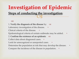 

1. Verify the diagnosis of the disease by:
•Laboratory investigation of the disease.
•Clinical criteria of the disease.
•Epidemiological criteria of certain outbreaks may be added.
2. Confirm the existence of an epidemic
•Collect data about diagnosed cases.
•Look for unrecognized or unreported cases.
•Determine the population at risk that may develop the disease.
•Compare the incidence of the disease in population.
Investigation of Epidemic
Steps of conducting the investigation:
 