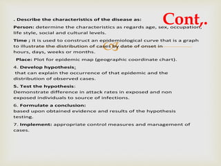 
. Describe the characteristics of the disease as:
Person: determine the characteristics as regards age, sex, occupation,
life style, social and cultural levels.
Time ; it is used to construct an epidemiological curve that is a graph
to illustrate the distribution of cases by date of onset in
hours, days, weeks or months.
Place: Plot for epidemic map (geographic coordinate chart).
4. Develop hypothesis:
that can explain the occurrence of that epidemic and the
distribution of observed cases.
5. Test the hypothesis:
Demonstrate difference in attack rates in exposed and non
exposed individuals to source of infections.
6. Formulate a conclusion:
based upon obtained evidence and results of the hypothesis
testing.
7. Implement: appropriate control measures and management of
cases.
Cont,.
 