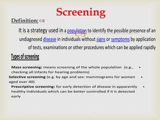 
Definition:
Screening
It is a strategy used in a population to identify the possible presence of an
undiagnosed disease in individuals without signs or symptoms by application
of tests, examinations or other procedures which can be applied rapidly
Typesofscreening
•Mass screening: means screening of the whole population (e.g.,
checking all infants for hearing problems)
•Selective screening (e.g. by age and sex: mammograms for women
aged over 40)
•Prescriptive screening: for early detection of disease in apparently
healthy individuals which can be better controlled if it is detected
early
 