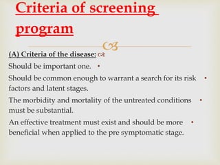 (A) Criteria of the disease:
•Should be important one.
•Should be common enough to warrant a search for its risk
factors and latent stages.
•The morbidity and mortality of the untreated conditions
must be substantial.
•An effective treatment must exist and should be more
beneficial when applied to the pre symptomatic stage.
Criteria of screening
program
 