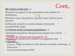 
(B) Criteria of the test:
•Should be accepted by the population and suitable for
application.
•Should be easy, inexpensive, quickly done and free from
hazards.
•Sufficiently sensitive to detect disease during the
asymptomatic stage.
C) Criteria of the screened populations:
•Agreement should be obtained from people who will be
screened.
•Patients will benefit from further investigations and
treatment
High prevalence of the disease to justify screening.
Cont,.
Example of: Women and men aged 16 – 44
Screening
•Hypertension
•CA cervix
•Tuberculosis
Sexual transmitted disease (STD)
 